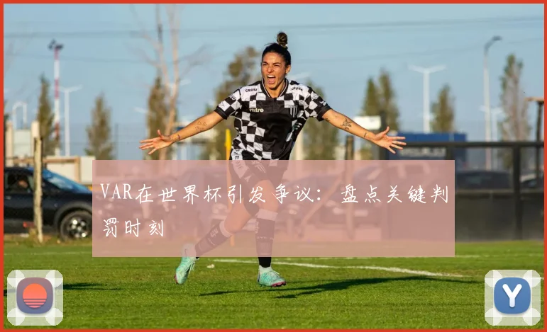 VAR在世界杯引发争议：盘点关键判罚时刻