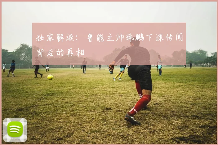独家解读：鲁能主帅韩鹏下课传闻背后的真相