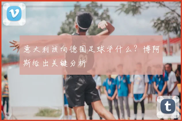 意大利该向德国足球学什么？博阿斯给出关键分析