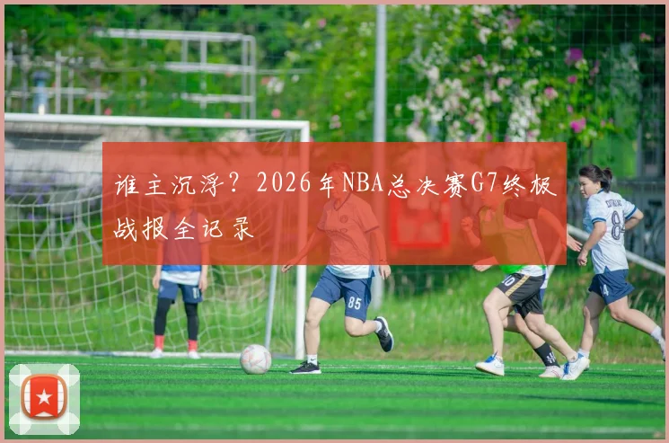 谁主沉浮？2026年NBA总决赛G7终极战报全记录