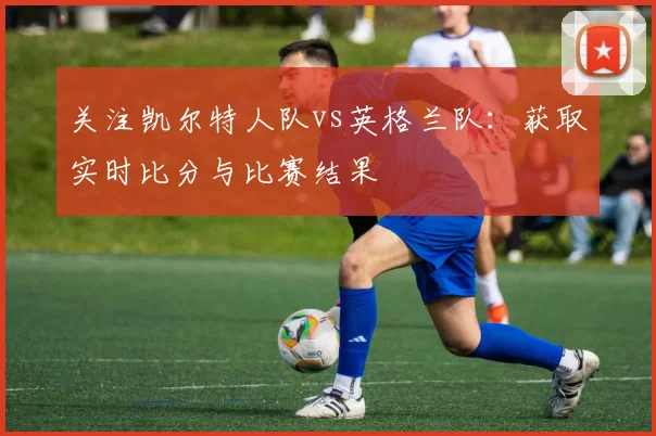 关注凯尔特人队vs英格兰队：获取实时比分与比赛结果