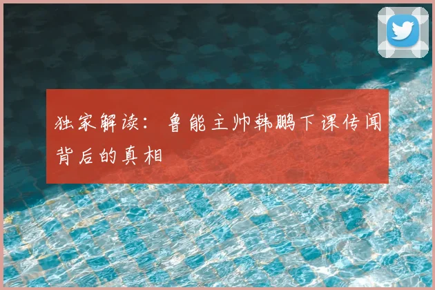 独家解读：鲁能主帅韩鹏下课传闻背后的真相