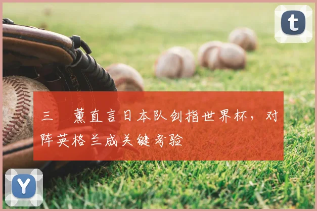 三笘薰直言日本队剑指世界杯，对阵英格兰成关键考验