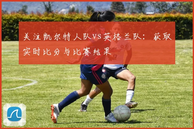 关注凯尔特人队vs英格兰队：获取实时比分与比赛结果