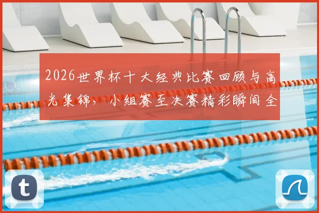 2026世界杯十大经典比赛回顾与高光集锦，小组赛至决赛精彩瞬间全收录