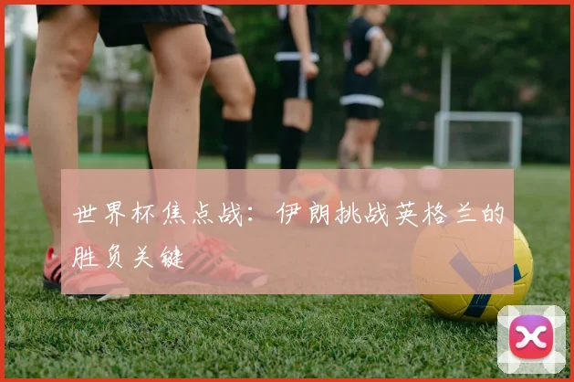 世界杯焦点战：伊朗挑战英格兰的胜负关键