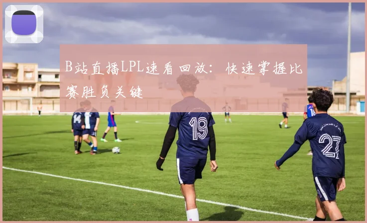 B站直播LPL速看回放：快速掌握比赛胜负关键