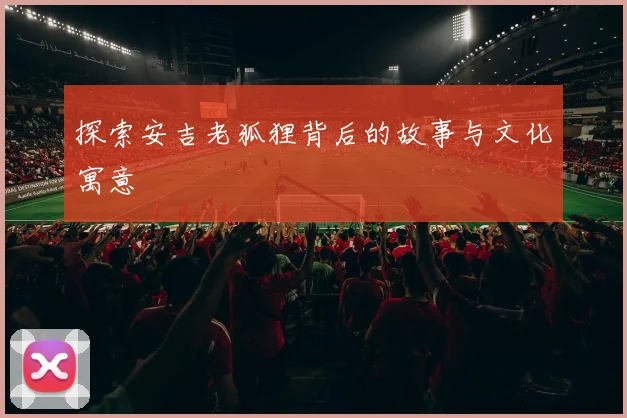 探索安吉老狐狸背后的故事与文化寓意