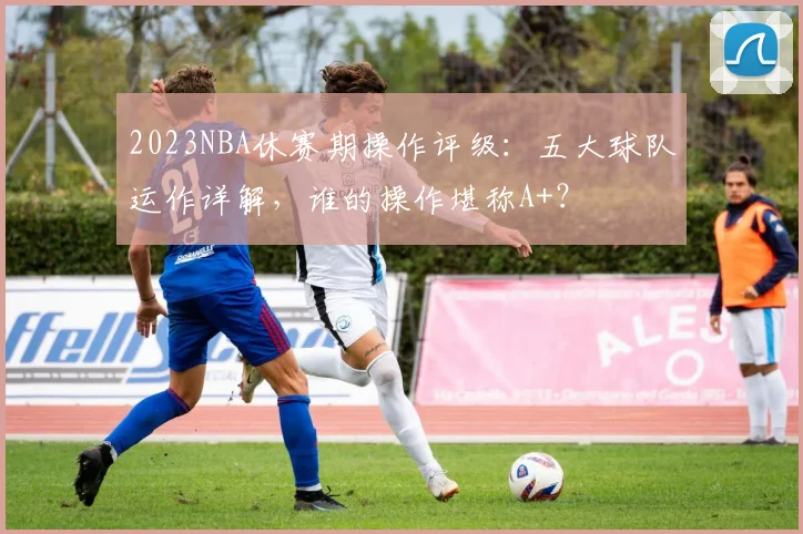2023NBA休赛期操作评级：五大球队运作详解，谁的操作堪称A+？