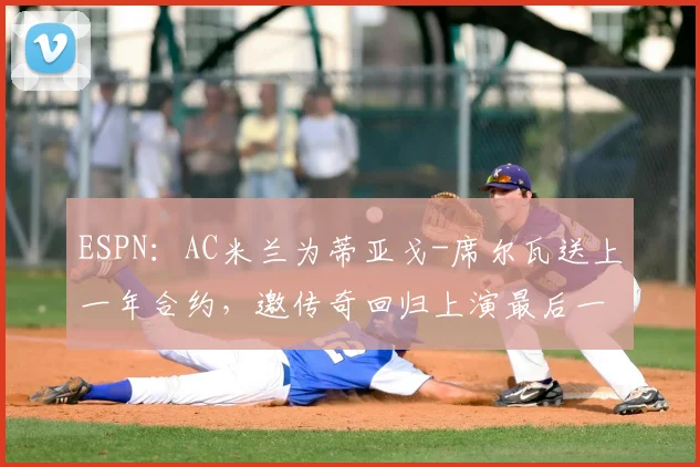 ESPN:AC米兰为蒂亚戈-席尔瓦送上一年合约,邀传奇回归上演最后一舞