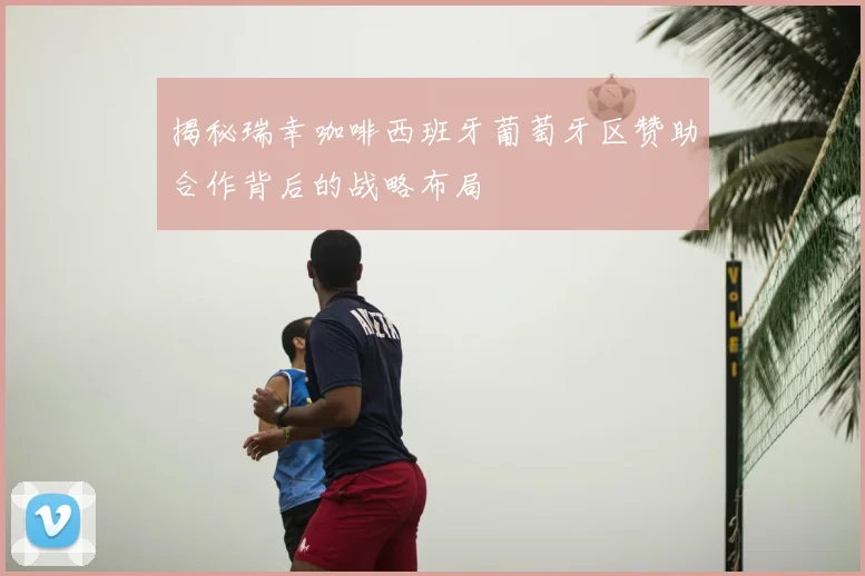 揭秘瑞幸咖啡西班牙葡萄牙区赞助合作背后的战略布局