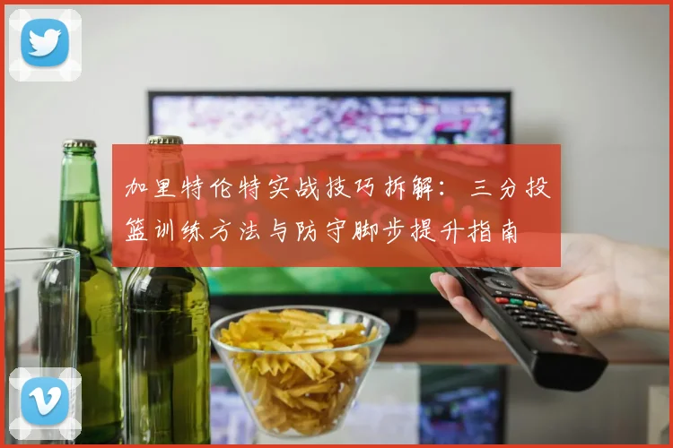 加里特伦特实战技巧拆解：三分投篮训练方法与防守脚步提升指南