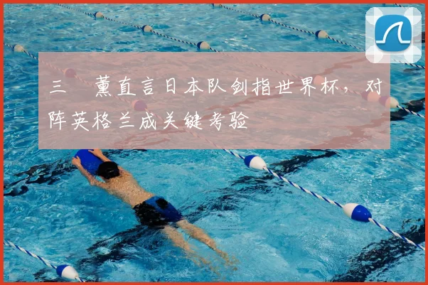 三笘薰直言日本队剑指世界杯，对阵英格兰成关键考验