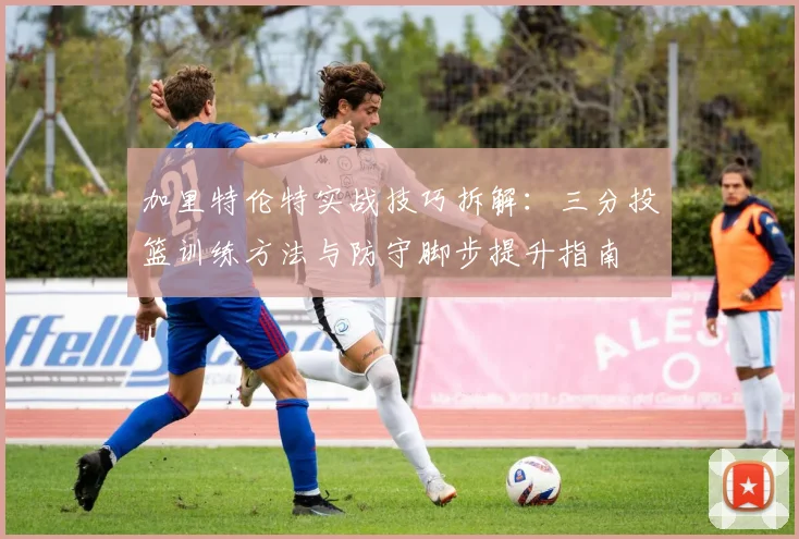 加里特伦特实战技巧拆解：三分投篮训练方法与防守脚步提升指南