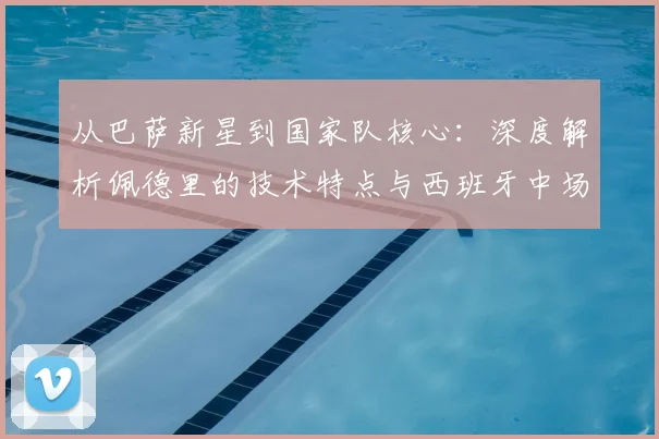 从巴萨新星到国家队核心:深度解析佩德里的技术特点与西班牙中场战术适配