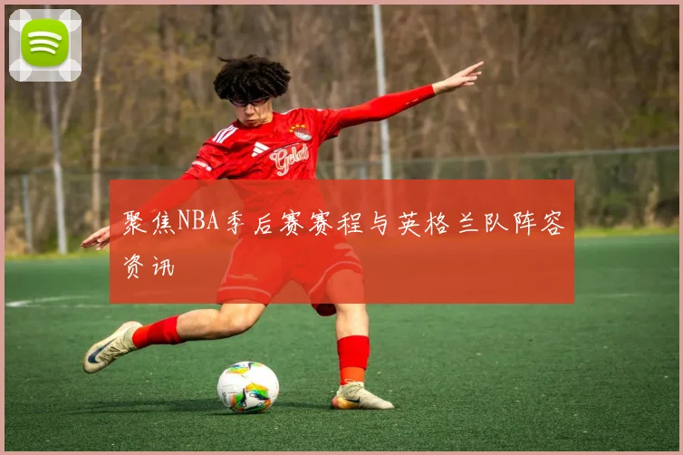 聚焦NBA季后赛赛程与英格兰队阵容资讯